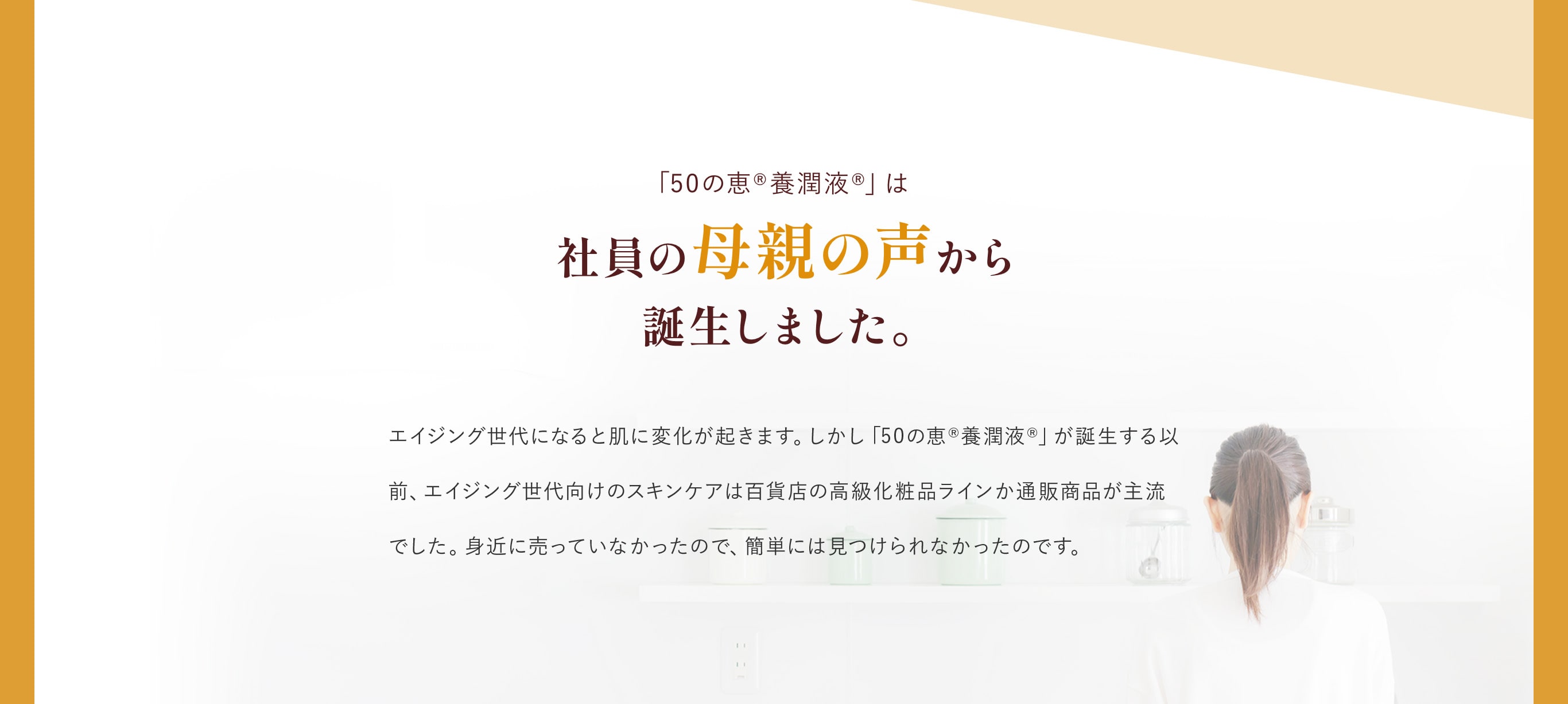 「50の恵®養潤液®」は社員の母親の声から誕生しました。エイジング世代になると肌に変化が起きます。しかし「50の恵®養潤液®」が誕生する以前、エイジング世代向けのスキンケアは百貨店の高級化粧品ラインか通販商品が主流でした。身近に売っていなかったので、簡単には見つけられなかったのです。