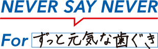 NEVER SAY NEVER For ずっと元気な歯ぐき