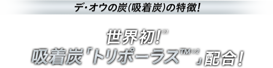 デ・オウの炭（吸着炭）の特徴！ 世界初！※1 吸着炭「トリポーラス™※2」配合！