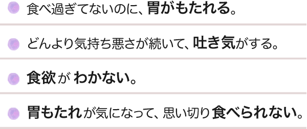 食べ過ぎてないのに、胃がもたれる。どんより気持ち悪さが続いて、吐き気がする。食欲がわかない。胃もたれが気になって、思い切り食べられない。