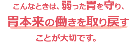 こんなときは、弱った胃を守り、胃本来の働きを取り戻すことが大切です。