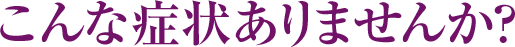 こんな症状ありませんか？