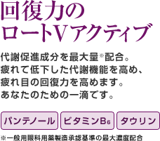 回復力のロートVアクティブ 代謝促進成分を最大量※配合。疲れて低下した代謝機能を高め、疲れ目の回復力を高めます。あなたのための一滴です。