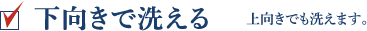 下向きで洗える 上向きでも洗えます。