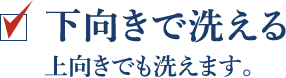 下向きで洗える 上向きでも洗えます。