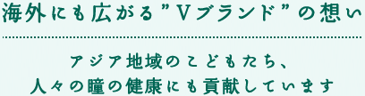 海外にも広がる”Ｖブランド”の想い アジア地域のこどもたち、人々の瞳の健康にも貢献しています
