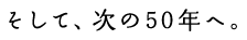 そして、次の50年へ。